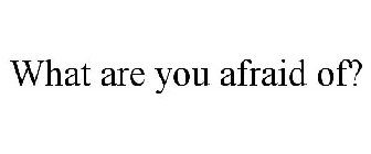 WHAT ARE YOU AFRAID OF?