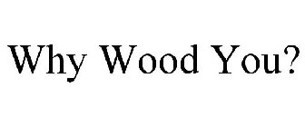 WHY WOOD YOU?