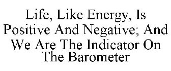 LIFE, LIKE ENERGY, IS POSITIVE AND NEGATIVE; AND WE ARE THE INDICATOR ON THE BAROMETER