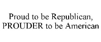 PROUD TO BE REPUBLICAN, PROUDER TO BE AMERICAN