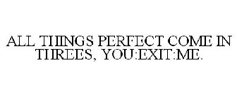 ALL THINGS PERFECT COME IN THREES, YOU:EXIT:ME.