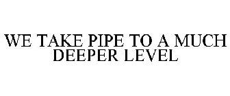 WE TAKE PIPE TO A MUCH DEEPER LEVEL