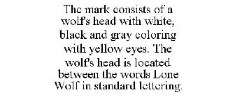 THE MARK CONSISTS OF A WOLF'S HEAD WITH WHITE, BLACK AND GRAY COLORING WITH YELLOW EYES. THE WOLF'S HEAD IS LOCATED BETWEEN THE WORDS LONE WOLF IN STANDARD LETTERING.