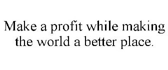 MAKE A PROFIT WHILE MAKING THE WORLD A BETTER PLACE.