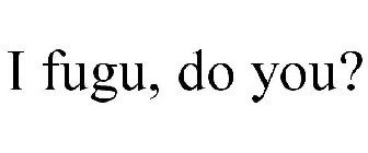 I FUGU, DO YOU?