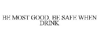 BE MOST GOOD. BE SAFE WHEN DRINK