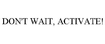 DON'T WAIT, ACTIVATE!