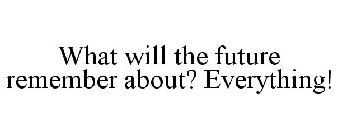 WHAT WILL THE FUTURE REMEMBER ABOUT? EVERYTHING!