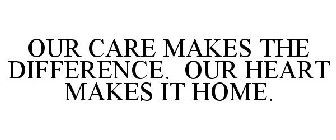 OUR CARE MAKES THE DIFFERENCE. OUR HEART MAKES IT HOME.