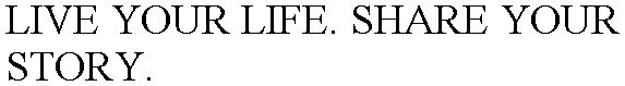 LIVE YOUR LIFE. SHARE YOUR STORY.