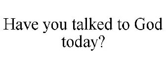 HAVE YOU TALKED TO GOD TODAY?