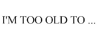 I'M TOO OLD TO ...