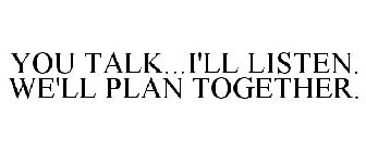 YOU TALK...I'LL LISTEN. WE'LL PLAN TOGETHER.