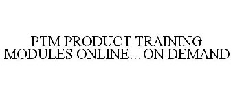 PTM PRODUCT TRAINING MODULES ONLINE...ON DEMAND