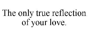 THE ONLY TRUE REFLECTION OF YOUR LOVE.
