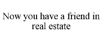 NOW YOU HAVE A FRIEND IN REAL ESTATE