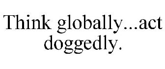 THINK GLOBALLY...ACT DOGGEDLY.