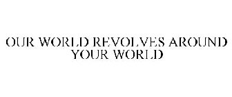 OUR WORLD REVOLVES AROUND YOUR WORLD