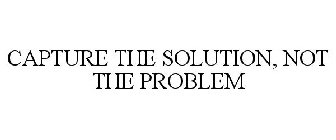 CAPTURE THE SOLUTION, NOT THE PROBLEM