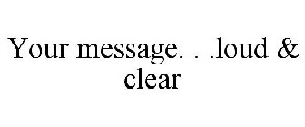 YOUR MESSAGE. . .LOUD & CLEAR