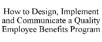 HOW TO DESIGN, IMPLEMENT AND COMMUNICATE A QUALITY EMPLOYEE BENEFITS PROGRAM