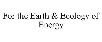 FOR THE EARTH & ECOLOGY OF ENERGY