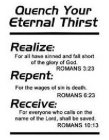 QUENCH YOUR ETERNAL THIRST REALIZE: FORALL HAVE SINNED AND FALL SHORT OF THE GLORY OF GOD. ROMANS 3:23 REPENT: FOR THE WAGES OF SIN IS DEATH. ROMANS 6:23 RECEIVE: FOR EVERYONE WHO CALLS ON THE NAME OF