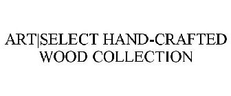 ART|SELECT HAND-CRAFTED WOOD COLLECTION