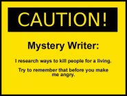 CAUTION! MYSTERY WRITER: I RESEARCH WAYS TO KILL PEOPLE FOR A LIVING. TRY TO REMEMBER THAT BEFORE YOU MAKE ME ANGRY.