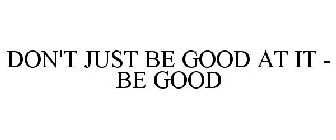 DON'T JUST BE GOOD AT IT - BE GOOD