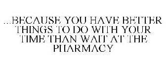 ...BECAUSE YOU HAVE BETTER THINGS TO DO WITH YOUR TIME THAN WAIT AT THE PHARMACY