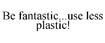 BE FANTASTIC...USE LESS PLASTIC!