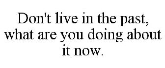 DON'T LIVE IN THE PAST, WHAT ARE YOU DOING ABOUT IT NOW.