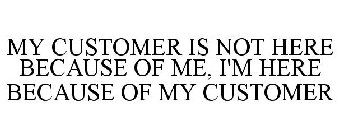 MY CUSTOMER IS NOT HERE BECAUSE OF ME, I'M HERE BECAUSE OF MY CUSTOMER