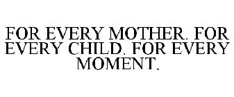 FOR EVERY MOTHER. FOR EVERY CHILD. FOR EVERY MOMENT.