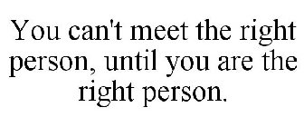 YOU CAN'T MEET THE RIGHT PERSON, UNTIL YOU ARE THE RIGHT PERSON.