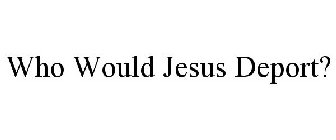 WHO WOULD JESUS DEPORT?