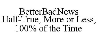 BETTERBADNEWS HALF-TRUE, MORE OR LESS, 100% OF THE TIME