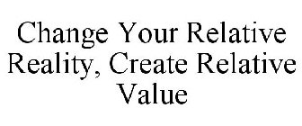 CHANGE YOUR RELATIVE REALITY, CREATE RELATIVE VALUE