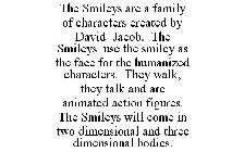 THE SMILEYS ARE A FAMILY OF CHARACTERS CREATED BY DAVID JACOB. THE SMILEYS USE THE SMILEY AS THE FACE FOR THE HUMANIZED CHARACTERS. THEY WALK, THEY TALK AND ARE ANIMATED ACTION FIGURES. THE SMILEYS WI