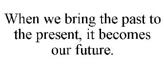 WHEN WE BRING THE PAST TO THE PRESENT, IT BECOMES OUR FUTURE.