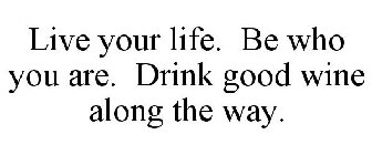 LIVE YOUR LIFE. BE WHO YOU ARE. DRINK GOOD WINE ALONG THE WAY.