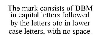 THE MARK CONSISTS OF DBM IN CAPITAL LETTERS FOLLOWED BY THE LETTERS OTO IN LOWER CASE LETTERS, WITH NO SPACE.