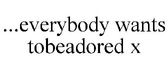 ...EVERYBODY WANTS TOBEADORED X