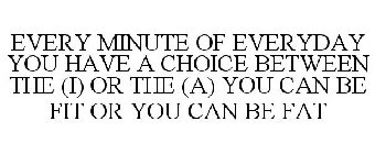 EVERY MINUTE OF EVERYDAY YOU HAVE A CHOICE BETWEEN THE (I) OR THE (A) YOU CAN BE FIT OR YOU CAN BE FAT