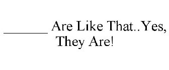 ______ ARE LIKE THAT..YES, THEY ARE!