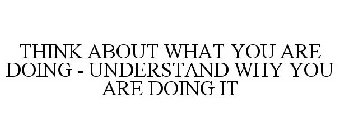 THINK ABOUT WHAT YOU ARE DOING - UNDERSTAND WHY YOU ARE DOING IT