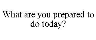 WHAT ARE YOU PREPARED TO DO TODAY?