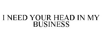 I NEED YOUR HEAD IN MY BUSINESS