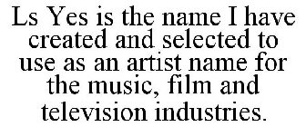 LS YES IS THE NAME I HAVE CREATED AND SELECTED TO USE AS AN ARTIST NAME FOR THE MUSIC, FILM AND TELEVISION INDUSTRIES.